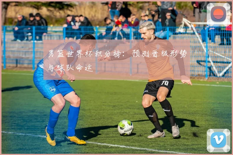 男篮世界杯积分榜：预测晋级形势与球队命运