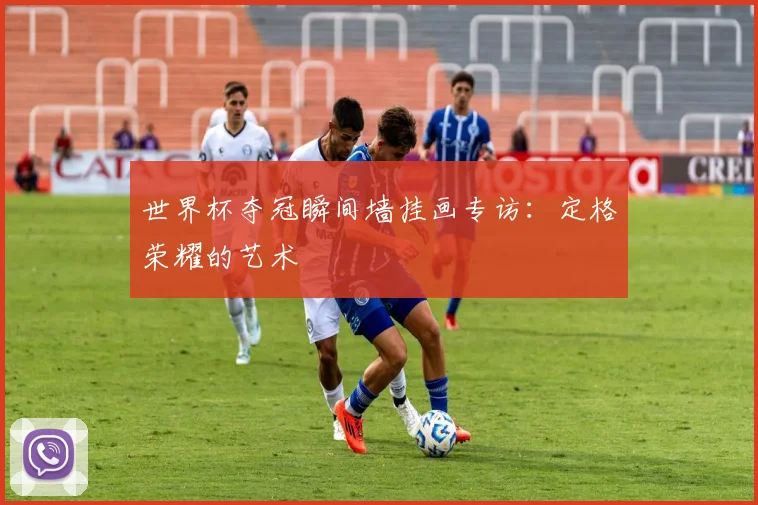 世界杯夺冠瞬间墙挂画专访：定格荣耀的艺术