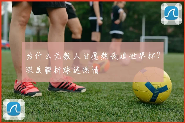 为什么无数人甘愿熬夜追世界杯？深度解析球迷热情