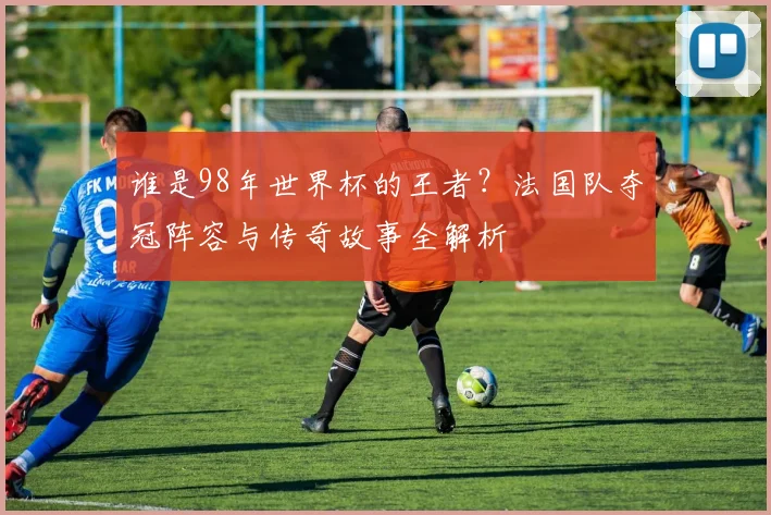 谁是98年世界杯的王者？法国队夺冠阵容与传奇故事全解析