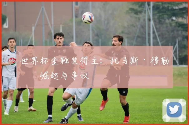 世界杯金靴奖得主：托马斯·穆勒的崛起与争议