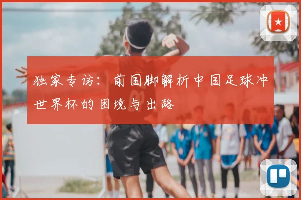 独家专访:前国脚解析中国足球冲世界杯的困境与出路