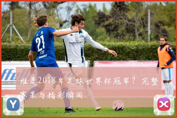谁是2018年足球世界杯冠军？完整赛果与精彩瞬间