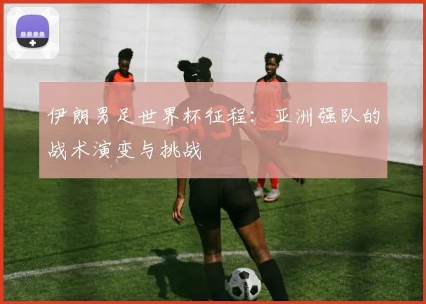 伊朗男足世界杯征程:亚洲强队的战术演变与挑战