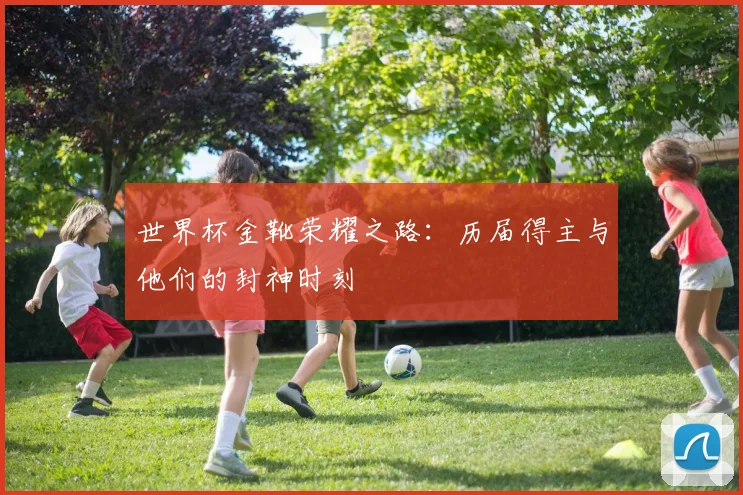 世界杯金靴荣耀之路：历届得主与他们的封神时刻