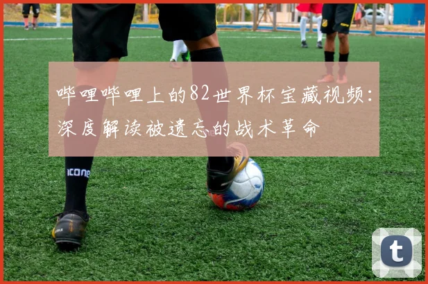 哔哩哔哩上的82世界杯宝藏视频：深度解读被遗忘的战术革命