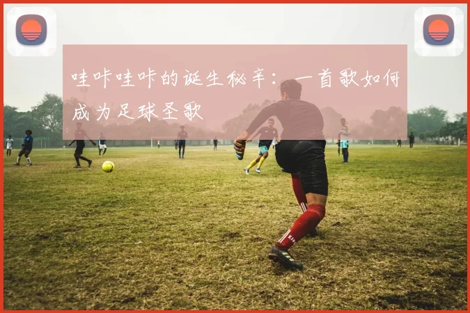 哇咔哇咔的诞生秘辛：一首歌如何成为足球圣歌