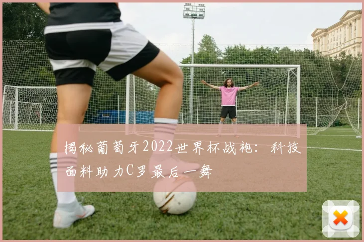 揭秘葡萄牙2022世界杯战袍：科技面料助力C罗最后一舞