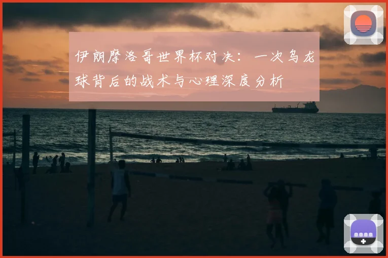 伊朗摩洛哥世界杯对决:一次乌龙球背后的战术与心理深度分析