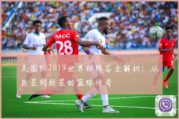 美国队2019世界杯阵容全解析:从巨星到新星的篮球传奇