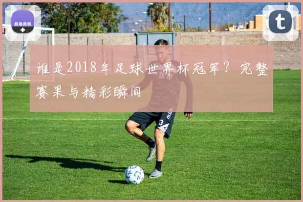谁是2018年足球世界杯冠军？完整赛果与精彩瞬间
