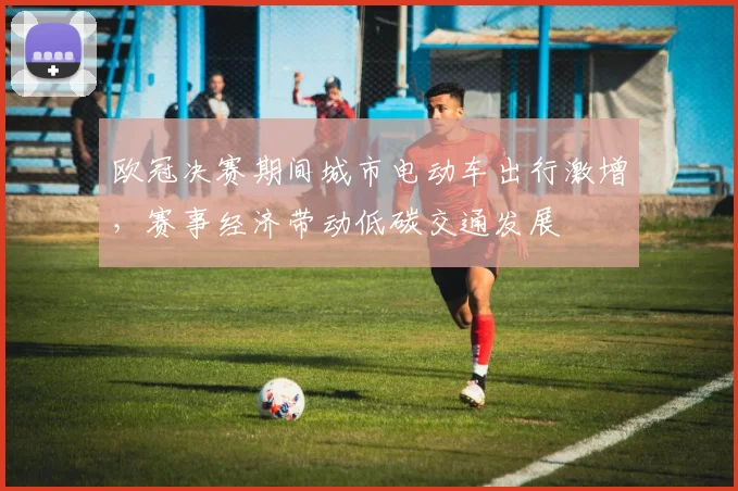 欧冠决赛期间城市电动车出行激增,赛事经济带动低碳交通发展