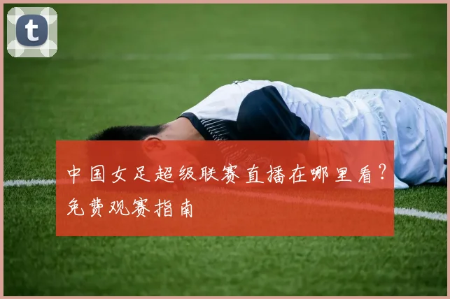 中国女足超级联赛直播在哪里看？免费观赛指南