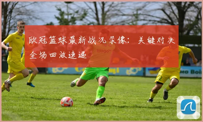 欧冠篮球最新战况录像：关键对决全场回放速递