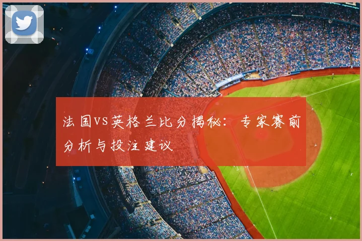 法国vs英格兰比分揭秘：专家赛前分析与投注建议
