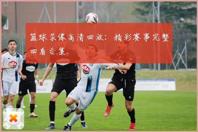 篮球录像高清回放：精彩赛事完整回看合集