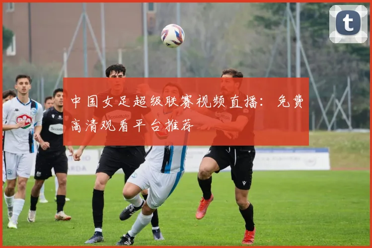 中国女足超级联赛视频直播：免费高清观看平台推荐