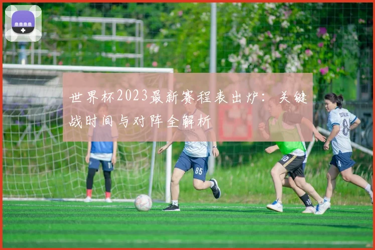 世界杯2023最新赛程表出炉：关键战时间与对阵全解析