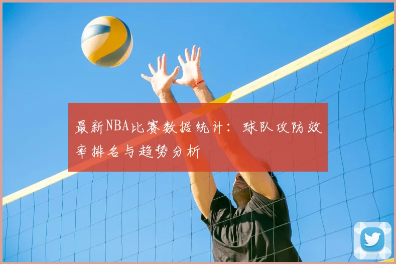最新NBA比赛数据统计：球队攻防效率排名与趋势分析