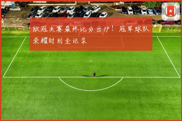 欧冠决赛最终比分出炉!冠军球队荣耀时刻全记录