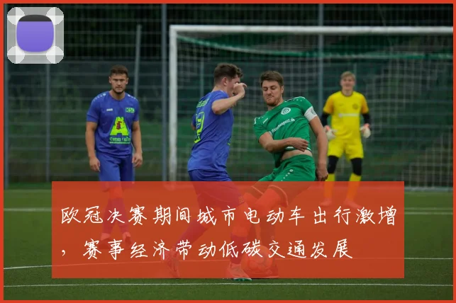 欧冠决赛期间城市电动车出行激增,赛事经济带动低碳交通发展