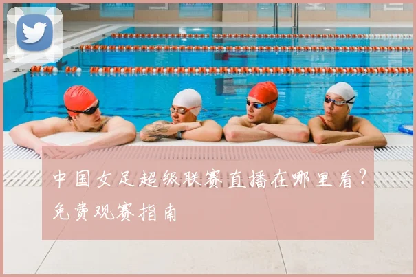 中国女足超级联赛直播在哪里看？免费观赛指南